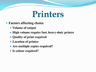 Printers
 Factors affecting choice
    Volume of output
    High volume require fast, heavy-duty printer
    Quality of print required
    Location of printer
    Are multiple copies required?
    Is colour required?
 