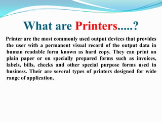 What are Printers.....?
Printer are the most commonly used output devices that provides
the user with a permanent visual record of the output data in
human readable form known as hard copy. They can print on
plain paper or on specially prepared forms such as invoices,
labels, bills, checks and other special purpose forms used in
business. Their are several types of printers designed for wide
range of application.
 