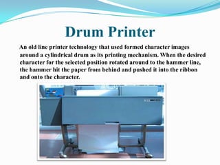 Drum Printer
An old line printer technology that used formed character images
around a cylindrical drum as its printing mechanism. When the desired
character for the selected position rotated around to the hammer line,
the hammer hit the paper from behind and pushed it into the ribbon
and onto the character.
 