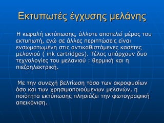 Εκτυπωτές έγχυσης μελάνης
Η κεφαλή εκτύπωσης, άλλοτε αποτελεί μέρος του
εκτυπωτή, ενώ σε άλλες περιπτώσεις είναι
ενσωματωμένη στις αντικαθιστάμενες κασέτες
μελανιού ( ink cartridges). Τέλος υπάρχουν δυο
τεχνολογίες του μελανιού : θερμική και η
πιεζοηλεκτρική.

Με την συνεχή βελτίωση τόσο των ακροφυσίων
όσο και των χρησιμοποιούμενων μελανών, η
ποιότητα εκτύπωσης πλησιάζει την φωτογραφική
απεικόνιση.
 