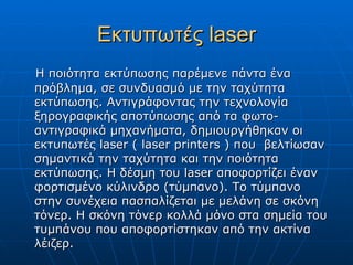 Εκτυπωτές laser
Η ποιότητα εκτύπωσης παρέμενε πάντα ένα
πρόβλημα, σε συνδυασμό με την ταχύτητα
εκτύπωσης. Αντιγράφοντας την τεχνολογία
ξηρογραφικής αποτύπωσης από τα φωτο-
αντιγραφικά μηχανήματα, δημιουργήθηκαν οι
εκτυπωτές laser ( laser printers ) που βελτίωσαν
σημαντικά την ταχύτητα και την ποιότητα
εκτύπωσης. Η δέσμη του laser αποφορτίζει έναν
φορτισμένο κύλινδρο (τύμπανο). Το τύμπανο
στην συνέχεια πασπαλίζεται με μελάνη σε σκόνη
τόνερ. Η σκόνη τόνερ κολλά μόνο στα σημεία του
τυμπάνου που αποφορτίστηκαν από την ακτίνα
λέιζερ.
 