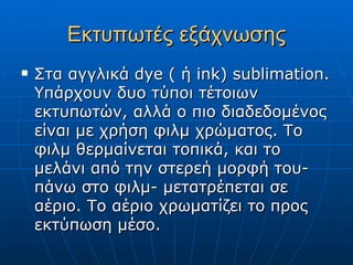 Εκτυπωτές εξάχνωσης
   Στα αγγλικά dye ( ή ink) sublimation.
    Υπάρχουν δυο τύποι τέτοιων
    εκτυπωτών, αλλά ο πιο διαδεδομένος
    είναι με χρήση φιλμ χρώματος. Το
    φιλμ θερμαίνεται τοπικά, και το
    μελάνι από την στερεή μορφή του-
    πάνω στο φιλμ- μετατρέπεται σε
    αέριο. Το αέριο χρωματίζει το προς
    εκτύπωση μέσο.
 