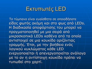 Εκτυπωτές LED
Το τύμπανο είναι ευαίσθητο σε οποιοδήποτε
είδος φωτός ακόμη και στο φως από LEDs.
Η διαδικασία αποφόρτισης του μπορεί να
πραγματοποιηθεί με μια σειρά από
μικροσκοπικά LEDs καθένα από τα οποία
αντιστοιχεί σε μια κουκίδα οριζόντιας
γραμμής. Έτσι, με την βοήθεια ενός
λογικού κυκλώματος κάθε LED
ενεργοποιείται ή απενεργοποιείται ανάλογα
με το αν η αντίστοιχη κουκίδα πρέπει να
τυπωθεί στο χαρτί.
 