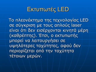 Εκτυπωτές LED
Το πλεονέκτημα της τεχνολογίας LED
σε σύγκριση με τους απλούς laser
είναι ότι δεν εισέρχονται κινητά μέρη
(καθρέπτης). Έτσι, ο εκτυπωτής
μπορεί να λειτουργήσει σε
υψηλότερες ταχύτητες, αφού δεν
περιορίζεται από την ταχύτητα
τέτοιων μερών.
 