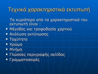 Τεχνικά χαρακτηριστικά εκτυπωτή
    Τα κυριότερα από τα χαρακτηριστικά του
    εκτυπωτή είναι :
   Μέγεθος και τροφοδοσία χαρτιού
   Ανάλυση εκτύπωσης
   Ταχύτητα
   Χρώμα
   Μνήμη
   Γλώσσες περιγραφής σελίδας
   Γραμματοσειρές
 