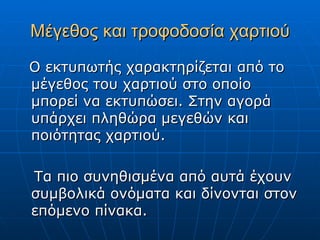 Μέγεθος και τροφοδοσία χαρτιού
Ο εκτυπωτής χαρακτηρίζεται από το
μέγεθος του χαρτιού στο οποίο
μπορεί να εκτυπώσει. Στην αγορά
υπάρχει πληθώρα μεγεθών και
ποιότητας χαρτιού.

Τα πιο συνηθισμένα από αυτά έχουν
συμβολικά ονόματα και δίνονται στον
επόμενο πίνακα.
 