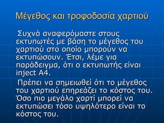Μέγεθος και τροφοδοσία χαρτιού
 Συχνά αναφερόμαστε στους
εκτυπωτές με βάση το μέγεθος του
χαρτιού στο οποίο μπορούν να
εκτυπώσουν. Έτσι, λέμε για
παράδειγμα, ότι ο εκτυπωτής είναι
inject A4.
 Πρέπει να σημειωθεί ότι το μέγεθος
του χαρτιού επηρεάζει το κόστος του.
Όσο πιο μεγάλο χαρτί μπορεί να
εκτυπώσει τόσο υψηλότερο είναι το
κόστος του.
 