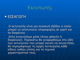 Εκτυπωτής
   ΕΙΣΑΓΩΓΗ

     Ο εκτυπωτής είναι μια συσκευή εξόδου η οποία
    μπορεί να αποτυπώνει πληροφορίες σε χαρτί και
    σε διαφάνεια
     άλλα αναγνώσιμα μέσα (όπως φάκελο ή
    διαφάνεια). Παρακάτω θα αναφερθούμε στα είδη
    των εκτυπωτών που μπορεί κανείς να συναντήσει,
    θα περιγράψουμε τις αρχές λειτουργίας κάθε
    είδους καθώς επίσης και τα τεχνικά
    χαρακτηριστικά τους.
 