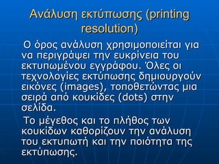 Ανάλυση εκτύπωσης (printing
         resolution)
Ο όρος ανάλυση χρησιμοποιείται για
να περιγράψει την ευκρίνεια του
εκτυπωμένου εγγράφου. Όλες οι
τεχνολογίες εκτύπωσης δημιουργούν
εικόνες (images), τοποθετώντας μια
σειρά από κουκίδες (dots) στην
σελίδα.
Το μέγεθος και το πλήθος των
κουκίδων καθορίζουν την ανάλυση
του εκτυπωτή και την ποιότητα της
εκτύπωσης.
 