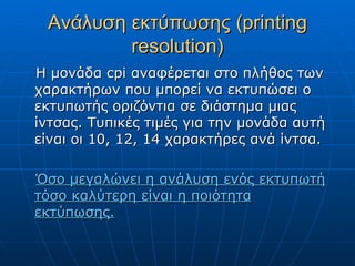 Ανάλυση εκτύπωσης (printing
         resolution)
Η μονάδα cpi αναφέρεται στο πλήθος των
χαρακτήρων που μπορεί να εκτυπώσει ο
εκτυπωτής οριζόντια σε διάστημα μιας
ίντσας. Τυπικές τιμές για την μονάδα αυτή
είναι οι 10, 12, 14 χαρακτήρες ανά ίντσα.

Όσο μεγαλώνει η ανάλυση ενός εκτυπωτή
τόσο καλύτερη είναι η ποιότητα
εκτύπωσης.
 
