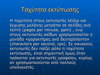 Ταχύτητα εκτύπωσης
Η ταχύτητα στους εκτυπωτές λέιζερ και
έγχυσης μελάνης μετράται σε σελίδες ανά
λεπτό (pages per minute, ppm) , ενώ
στους εκτυπωτές ακίδων χρησιμοποιείται η
μονάδα «χαρακτήρες ανά δευτερόλεπτο»
(characters per second, cps). Σε οικιακούς
εκτυπωτές δεν παίζει ρόλο η ταχύτητα
εκτύπωσης, είναι σημαντική όμως όταν
πρόκειται για εκτυπωτές γραφείου, κυρίως
αν χρησιμοποιούνται από πολλούς
υπολογιστές.
 