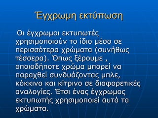 Έγχρωμη εκτύπωση
Οι έγχρωμοι εκτυπωτές
χρησιμοποιούν το ίδιο μέσο σε
περισσότερα χρώματα (συνήθως
τέσσερα). Όπως ξέρουμε ,
οποιοδήποτε χρώμα μπορεί να
παραχθεί συνδυάζοντας μπλε,
κόκκινο και κίτρινο σε διαφορετικές
αναλογίες. Έτσι ένας έγχρωμος
εκτυπωτής χρησιμοποιεί αυτά τα
χρώματα.
 