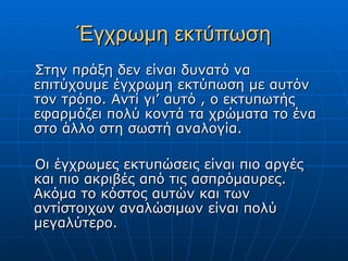 Έγχρωμη εκτύπωση
Στην πράξη δεν είναι δυνατό να
επιτύχουμε έγχρωμη εκτύπωση με αυτόν
τον τρόπο. Αντί γι’ αυτό , ο εκτυπωτής
εφαρμόζει πολύ κοντά τα χρώματα το ένα
στο άλλο στη σωστή αναλογία.

Οι έγχρωμες εκτυπώσεις είναι πιο αργές
και πιο ακριβές από τις ασπρόμαυρες.
Ακόμα το κόστος αυτών και των
αντίστοιχων αναλώσιμων είναι πολύ
μεγαλύτερο.
 