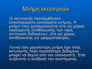 Μνήμη εκτυπωτών
Οι εκτυπωτές περιλαμβάνουν
ολοκληρωμένα κυκλώματα μνήμης. Η
μνήμη τους χρησιμοποιείται είτε ως χώρος
προσωρινής αποθήκευσης των προς
εκτύπωση δεδομένων, είτε ως χώρος
αποθήκευσης για γραμματοσειρές.

Γενικά όσο μεγαλύτερη μνήμη έχει ένας
εκτυπωτής τόσο περισσότερα δεδομένα
μπορεί να δεχτεί από τον υπολογιστή. Έτσι
αυξάνεται η απόδοση του συστήματος.
 