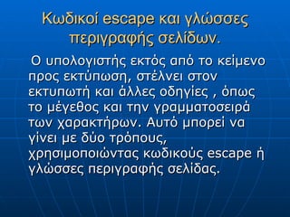 Κωδικοί escape και γλώσσες
   περιγραφής σελίδων.
Ο υπολογιστής εκτός από το κείμενο
προς εκτύπωση, στέλνει στον
εκτυπωτή και άλλες οδηγίες , όπως
το μέγεθος και την γραμματοσειρά
των χαρακτήρων. Αυτό μπορεί να
γίνει με δύο τρόπους,
χρησιμοποιώντας κωδικούς escape ή
γλώσσες περιγραφής σελίδας.
 
