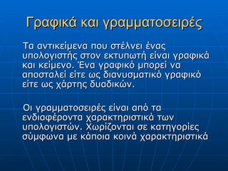 Γραφικά και γραμματοσειρές
Τα αντικείμενα που στέλνει ένας
υπολογιστής στον εκτυπωτή είναι γραφικά
και κείμενο. Ένα γραφικό μπορεί να
αποσταλεί είτε ως διανυσματικό γραφικό
είτε ως χάρτης δυαδικών.

Οι γραμματοσειρές είναι από τα
ενδιαφέροντα χαρακτηριστικά των
υπολογιστών. Χωρίζονται σε κατηγορίες
σύμφωνα με κάποια κοινά χαρακτηριστικά
 