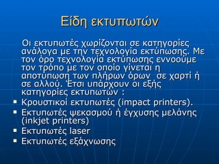 Είδη εκτυπωτών
    Οι εκτυπωτές χωρίζονται σε κατηγορίες
    ανάλογα με την τεχνολογία εκτύπωσης. Με
    τον όρο τεχνολογία εκτύπωσης εννοούμε
    τον τρόπο με τον οποίο γίνεται η
    αποτύπωση των πλήρων όρων σε χαρτί ή
    σε αλλού. Έτσι υπάρχουν οι εξής
    κατηγορίες εκτυπωτών :
   Κρουστικοί εκτυπωτές (impact printers).
   Εκτυπωτές ψεκασμού ή έγχυσης μελάνης
    (inkjet printers)
   Εκτυπωτές laser
   Εκτυπωτές εξάχνωσης
 