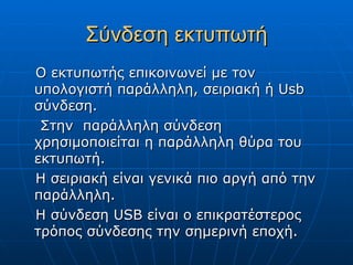 Σύνδεση εκτυπωτή
Ο εκτυπωτής επικοινωνεί με τον
υπολογιστή παράλληλη, σειριακή ή Usb
σύνδεση.
 Στην παράλληλη σύνδεση
χρησιμοποιείται η παράλληλη θύρα του
εκτυπωτή.
Η σειριακή είναι γενικά πιο αργή από την
παράλληλη.
Η σύνδεση USB είναι ο επικρατέστερος
τρόπος σύνδεσης την σημερινή εποχή.
 