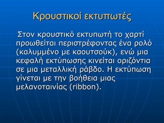 Κρουστικοί εκτυπωτές
Στον κρουστικό εκτυπωτή το χαρτί
προωθείται περιστρέφοντας ένα ρολό
(καλυμμένο με καουτσούκ), ενώ μια
κεφαλή εκτύπωσης κινείται οριζόντια
σε μια μεταλλική ράβδο. Η εκτύπωση
γίνεται με την βοήθεια μιας
μελανοταινίας (ribbon).
 