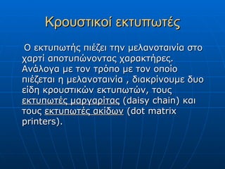 Κρουστικοί εκτυπωτές
Ο εκτυπωτής πιέζει την μελανοταινία στο
χαρτί αποτυπώνοντας χαρακτήρες.
Ανάλογα με τον τρόπο με τον οποίο
πιέζεται η μελανοταινία , διακρίνουμε δυο
είδη κρουστικών εκτυπωτών, τους
εκτυπωτές μαργαρίτας (daisy chain) και
τους εκτυπωτές ακίδων (dot matrix
printers).
 