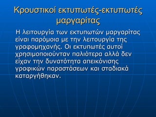 Κρουστικοί εκτυπωτές-εκτυπωτές
          μαργαρίτας
Η λειτουργία των εκτυπωτών μαργαρίτας
είναι παρόμοια με την λειτουργία της
γραφομηχανής. Οι εκτυπωτές αυτοί
χρησιμοποιούνταν παλιότερα αλλά δεν
είχαν την δυνατότητα απεικόνισης
γραφικών παραστάσεων και σταδιακά
καταργήθηκαν.
 