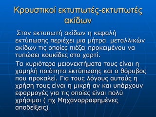 Κρουστικοί εκτυπωτές-εκτυπωτές
             ακίδων
Στον εκτυπωτή ακίδων η κεφαλή
εκτύπωσης περιέχει μια μήτρα μεταλλικών
ακίδων τις οποίες πιέζει προκειμένου να
τυπώσει κουκίδες στο χαρτί.
Τα κυριότερα μειονεκτήματα τους είναι η
χαμηλή ποιότητα εκτύπωσης και ο θόρυβος
που προκαλεί. Για τους λόγους αυτούς η
χρήση τους είναι η μικρή αν και υπάρχουν
εφαρμογές για τις οποίες είναι πολύ
χρήσιμοι ( πχ Μηχανορραφημένες
αποδείξεις)
 