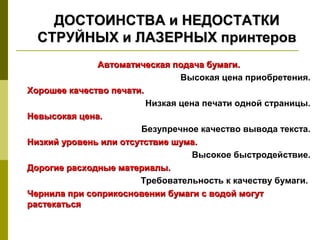 ДОСТОИНСТВА и НЕДОСТАТКИ
  СТРУЙНЫХ и ЛАЗЕРНЫХ принтеров
              Автоматическая подача бумаги.
                                Высокая цена приобретения.
Хорошее качество печати.
                         Низкая цена печати одной страницы.
Невысокая цена.
                       Безупречное качество вывода текста.
Низкий уровень или отсутствие шума.
                                   Высокое быстродействие.
Дорогие расходные материалы.
                       Требовательность к качеству бумаги.
Чернила при соприкосновении бумаги с водой могут
растекаться
 
