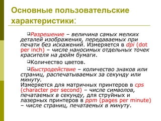 Основные пользовательские
характеристики:
   Разрешение    – величина самых мелких
 деталей изображения, передаваемых при
 печати без искажений. Измеряется в dpi (dot
 per inch) – числе наносимых отдельных точек
 красителя на дюйм бумаги.
   Количество цветов.
   Быстродействие – количество знаков или
 страниц, распечатываемых за секунду или
 минуту.
 Измеряется для матричных принтеров в cps
 (character per second) – числе символов,
 печатаемых в секунду, для струйных и
 лазерных принтеров в ppm (pages per minute)
 – числе страниц, печатаемых в минуту.
 