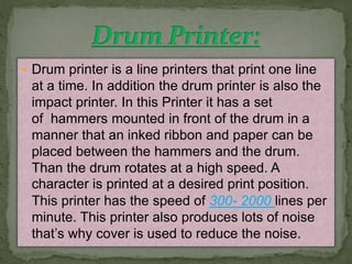  Drum printer is a line printers that print one line 
at a time. In addition the drum printer is also the 
impact printer. In this Printer it has a set 
of hammers mounted in front of the drum in a 
manner that an inked ribbon and paper can be 
placed between the hammers and the drum. 
Than the drum rotates at a high speed. A 
character is printed at a desired print position. 
This printer has the speed of 300- 2000 lines per 
minute. This printer also produces lots of noise 
that’s why cover is used to reduce the noise. 
 