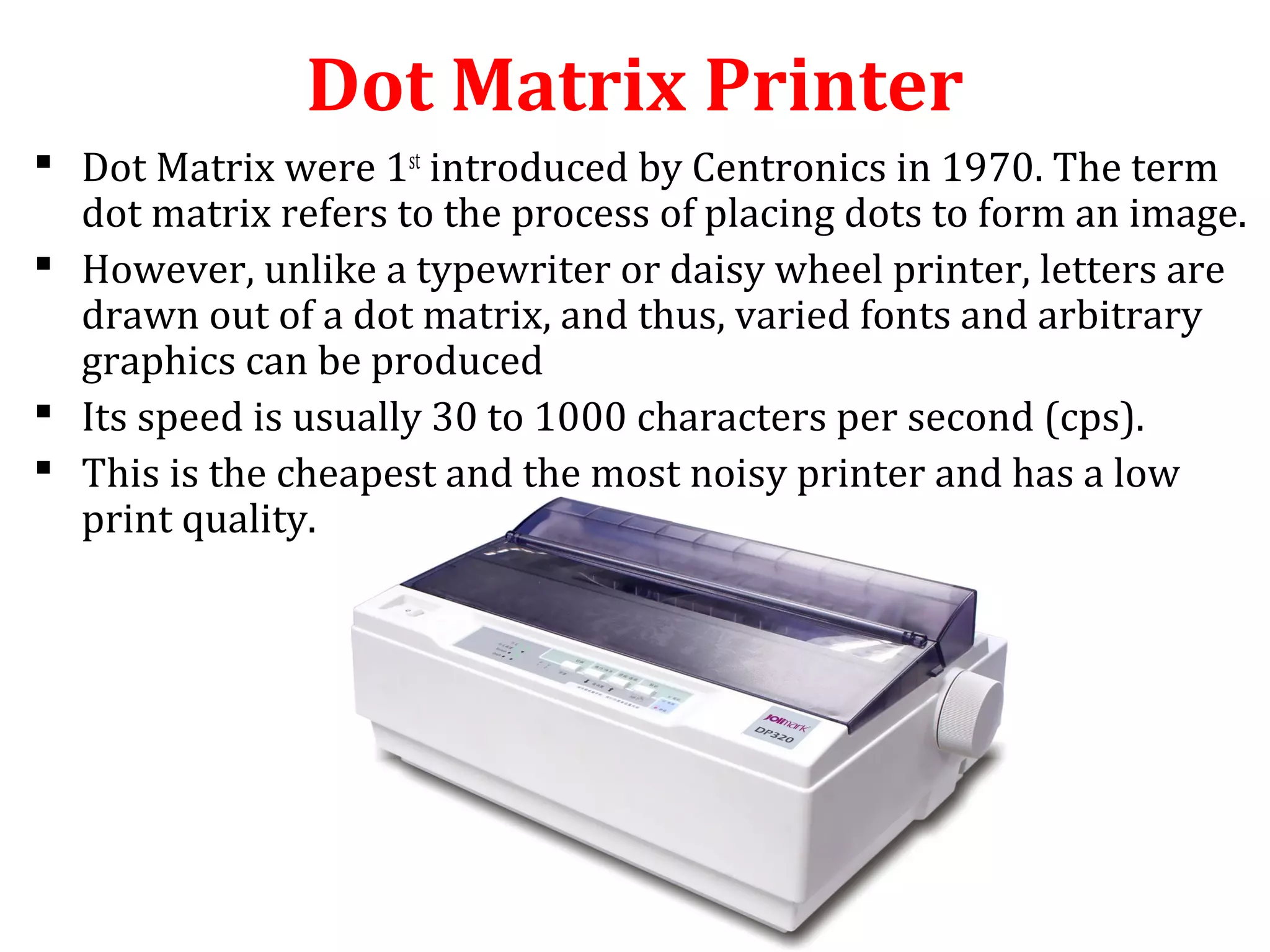 Dot Matrix Printer
 Dot Matrix were 1st
introduced by Centronics in 1970. The term
dot matrix refers to the process of placing dots to form an image.
 However, unlike a typewriter or daisy wheel printer, letters are
drawn out of a dot matrix, and thus, varied fonts and arbitrary
graphics can be produced
 Its speed is usually 30 to 1000 characters per second (cps).
 This is the cheapest and the most noisy printer and has a low
print quality.
 