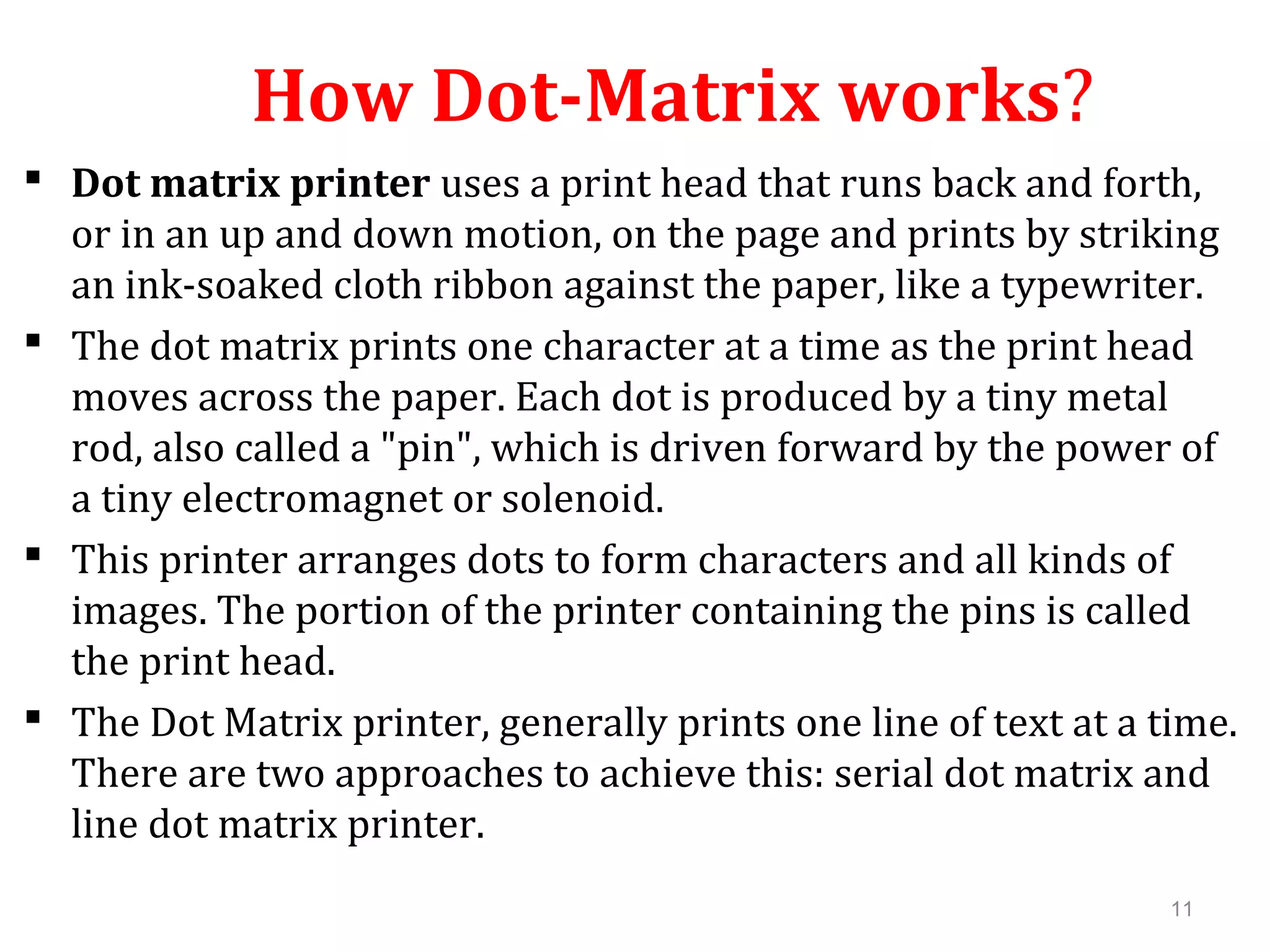 11
How Dot-Matrix works?
 Dot matrix printer uses a print head that runs back and forth,
or in an up and down motion, on the page and prints by striking
an ink-soaked cloth ribbon against the paper, like a typewriter.
 The dot matrix prints one character at a time as the print head
moves across the paper. Each dot is produced by a tiny metal
rod, also called a "pin", which is driven forward by the power of
a tiny electromagnet or solenoid.
 This printer arranges dots to form characters and all kinds of
images. The portion of the printer containing the pins is called
the print head.
 The Dot Matrix printer, generally prints one line of text at a time.
There are two approaches to achieve this: serial dot matrix and
line dot matrix printer.
 