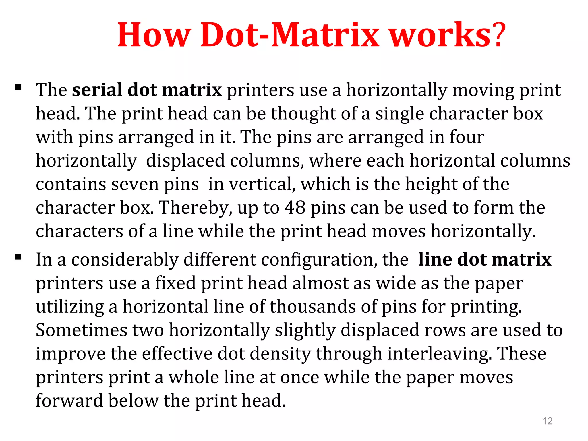 12
How Dot-Matrix works?
 The serial dot matrix printers use a horizontally moving print
head. The print head can be thought of a single character box
with pins arranged in it. The pins are arranged in four
horizontally displaced columns, where each horizontal columns
contains seven pins in vertical, which is the height of the
character box. Thereby, up to 48 pins can be used to form the
characters of a line while the print head moves horizontally.
 In a considerably different configuration, the line dot matrix
printers use a fixed print head almost as wide as the paper
utilizing a horizontal line of thousands of pins for printing.
Sometimes two horizontally slightly displaced rows are used to
improve the effective dot density through interleaving. These
printers print a whole line at once while the paper moves
forward below the print head.
 
