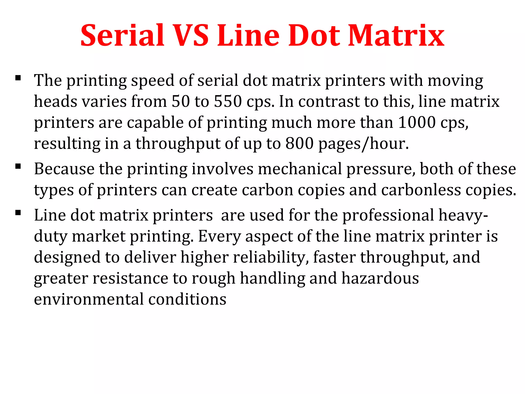 Serial VS Line Dot Matrix
 The printing speed of serial dot matrix printers with moving
heads varies from 50 to 550 cps. In contrast to this, line matrix
printers are capable of printing much more than 1000 cps,
resulting in a throughput of up to 800 pages/hour.
 Because the printing involves mechanical pressure, both of these
types of printers can create carbon copies and carbonless copies.
 Line dot matrix printers are used for the professional heavy-
duty market printing. Every aspect of the line matrix printer is
designed to deliver higher reliability, faster throughput, and
greater resistance to rough handling and hazardous
environmental conditions
 