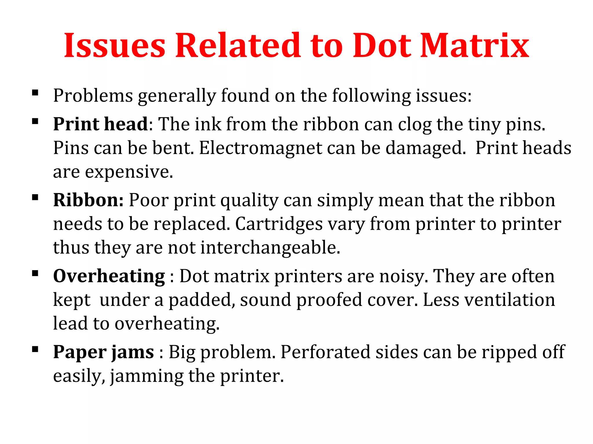  Problems generally found on the following issues:
 Print head: The ink from the ribbon can clog the tiny pins.
Pins can be bent. Electromagnet can be damaged. Print heads
are expensive.
 Ribbon: Poor print quality can simply mean that the ribbon
needs to be replaced. Cartridges vary from printer to printer
thus they are not interchangeable.
 Overheating : Dot matrix printers are noisy. They are often
kept under a padded, sound proofed cover. Less ventilation
lead to overheating.
 Paper jams : Big problem. Perforated sides can be ripped off
easily, jamming the printer.
Issues Related to Dot Matrix
 