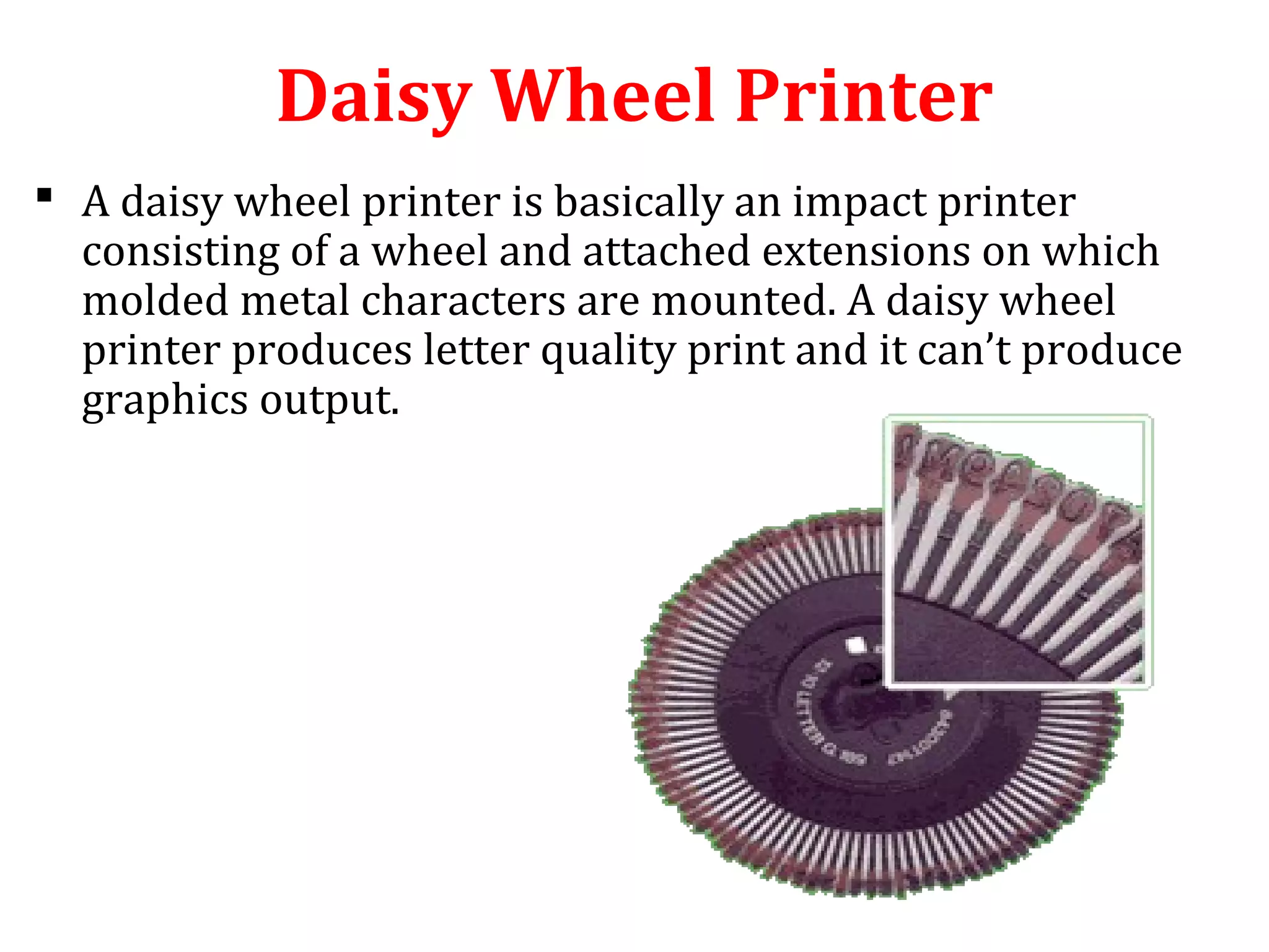 Daisy Wheel Printer
 A daisy wheel printer is basically an impact printer
consisting of a wheel and attached extensions on which
molded metal characters are mounted. A daisy wheel
printer produces letter quality print and it can’t produce
graphics output.
 