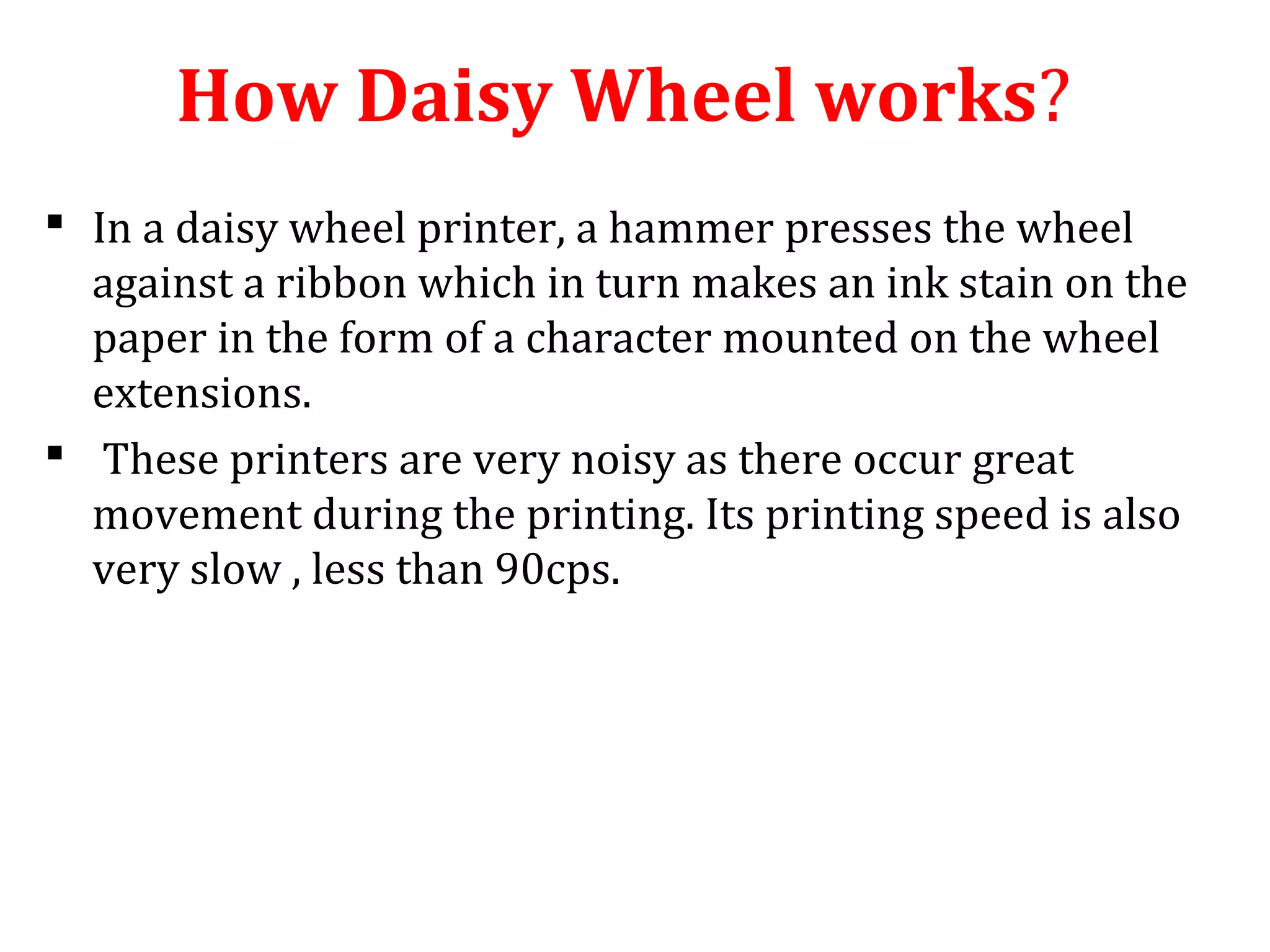 How Daisy Wheel works?
 In a daisy wheel printer, a hammer presses the wheel
against a ribbon which in turn makes an ink stain on the
paper in the form of a character mounted on the wheel
extensions.
 These printers are very noisy as there occur great
movement during the printing. Its printing speed is also
very slow , less than 90cps.
 