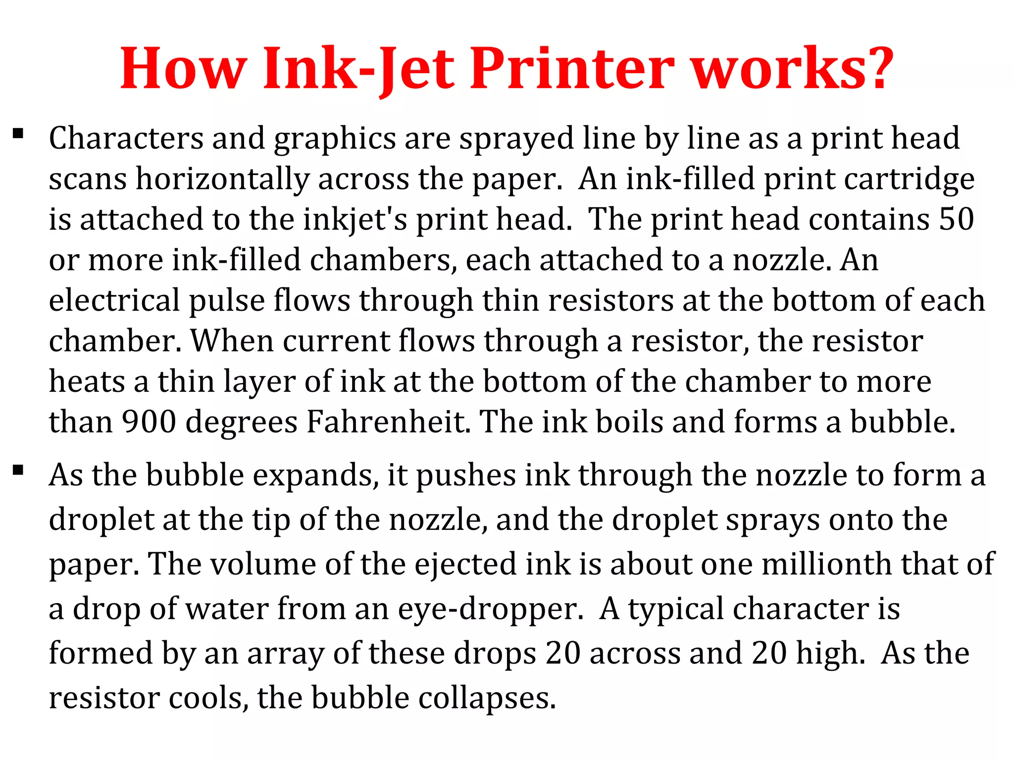 How Ink-Jet Printer works?
 Characters and graphics are sprayed line by line as a print head
scans horizontally across the paper. An ink-filled print cartridge
is attached to the inkjet's print head. The print head contains 50
or more ink-filled chambers, each attached to a nozzle. An
electrical pulse flows through thin resistors at the bottom of each
chamber. When current flows through a resistor, the resistor
heats a thin layer of ink at the bottom of the chamber to more
than 900 degrees Fahrenheit. The ink boils and forms a bubble.
 As the bubble expands, it pushes ink through the nozzle to form a
droplet at the tip of the nozzle, and the droplet sprays onto the
paper. The volume of the ejected ink is about one millionth that of
a drop of water from an eye-dropper. A typical character is
formed by an array of these drops 20 across and 20 high. As the
resistor cools, the bubble collapses.
 