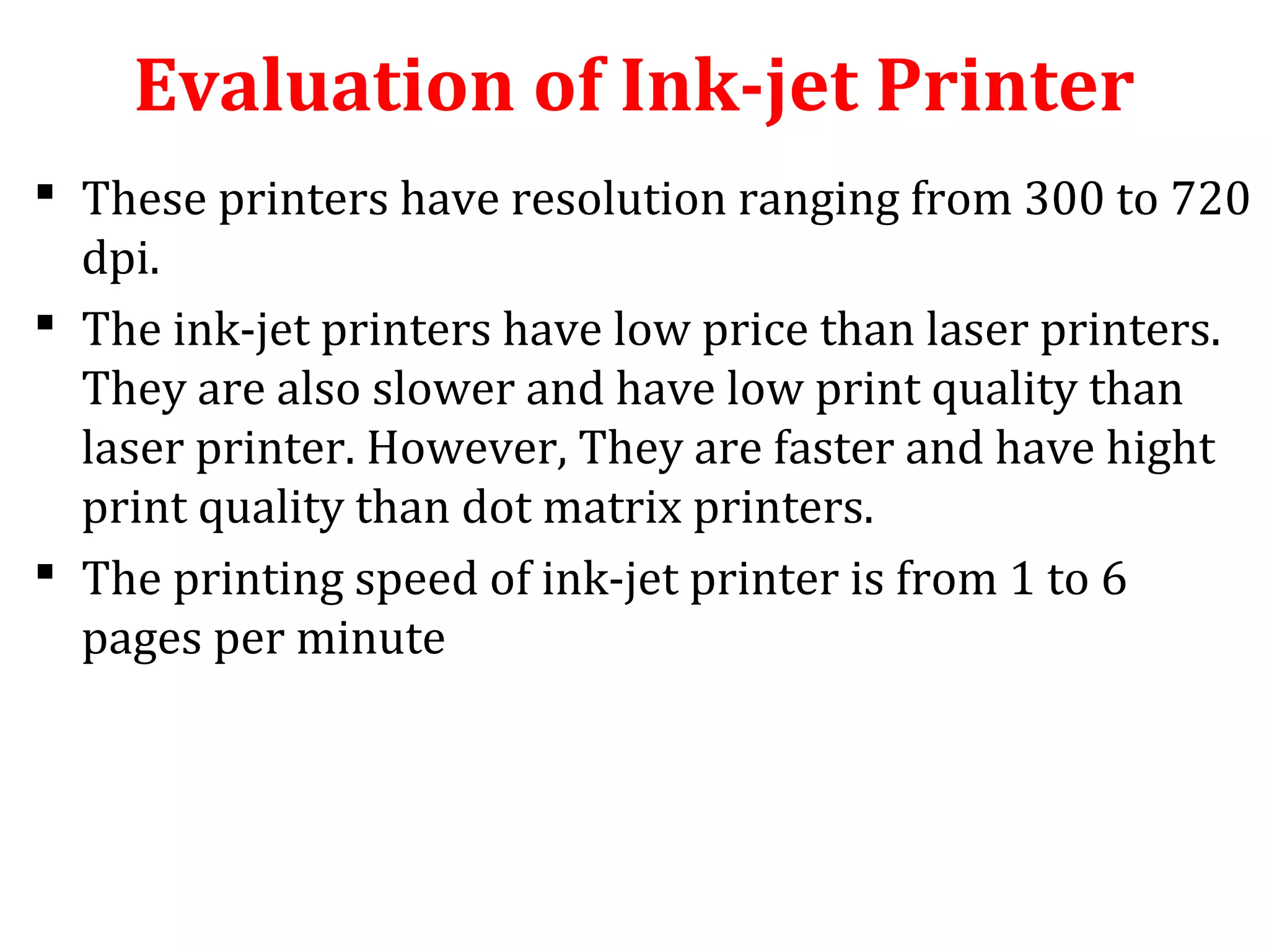 Evaluation of Ink-jet Printer
 These printers have resolution ranging from 300 to 720
dpi.
 The ink-jet printers have low price than laser printers.
They are also slower and have low print quality than
laser printer. However, They are faster and have hight
print quality than dot matrix printers.
 The printing speed of ink-jet printer is from 1 to 6
pages per minute
 