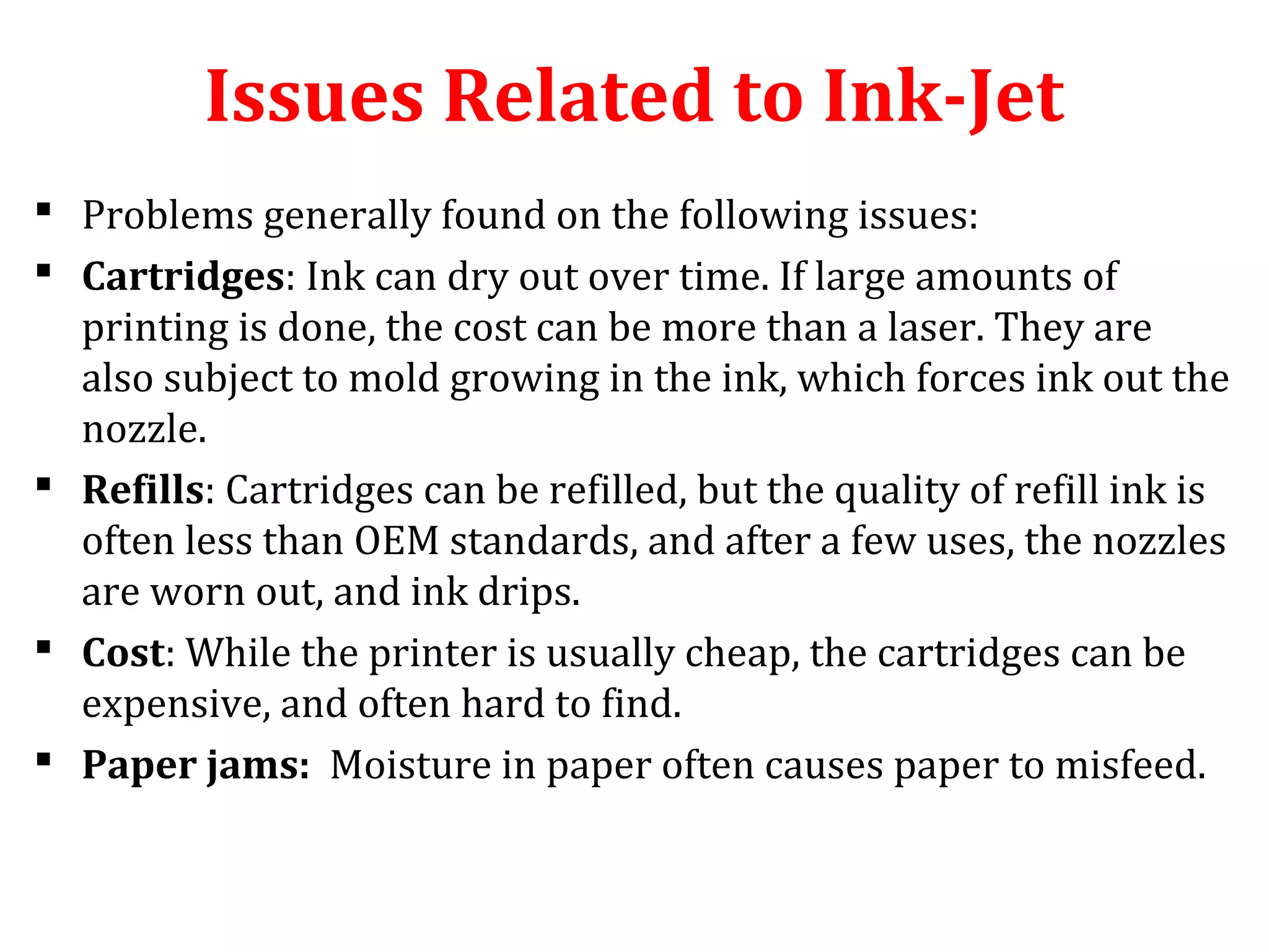 Issues Related to Ink-Jet
 Problems generally found on the following issues:
 Cartridges: Ink can dry out over time. If large amounts of
printing is done, the cost can be more than a laser. They are
also subject to mold growing in the ink, which forces ink out the
nozzle.
 Refills: Cartridges can be refilled, but the quality of refill ink is
often less than OEM standards, and after a few uses, the nozzles
are worn out, and ink drips.
 Cost: While the printer is usually cheap, the cartridges can be
expensive, and often hard to find.
 Paper jams: Moisture in paper often causes paper to misfeed.
 