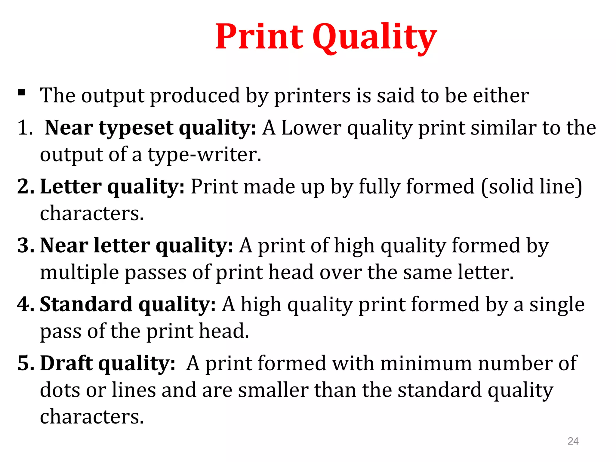 24
Print Quality
 The output produced by printers is said to be either
1. Near typeset quality: A Lower quality print similar to the
output of a type-writer.
2. Letter quality: Print made up by fully formed (solid line)
characters.
3. Near letter quality: A print of high quality formed by
multiple passes of print head over the same letter.
4. Standard quality: A high quality print formed by a single
pass of the print head.
5. Draft quality: A print formed with minimum number of
dots or lines and are smaller than the standard quality
characters.
 