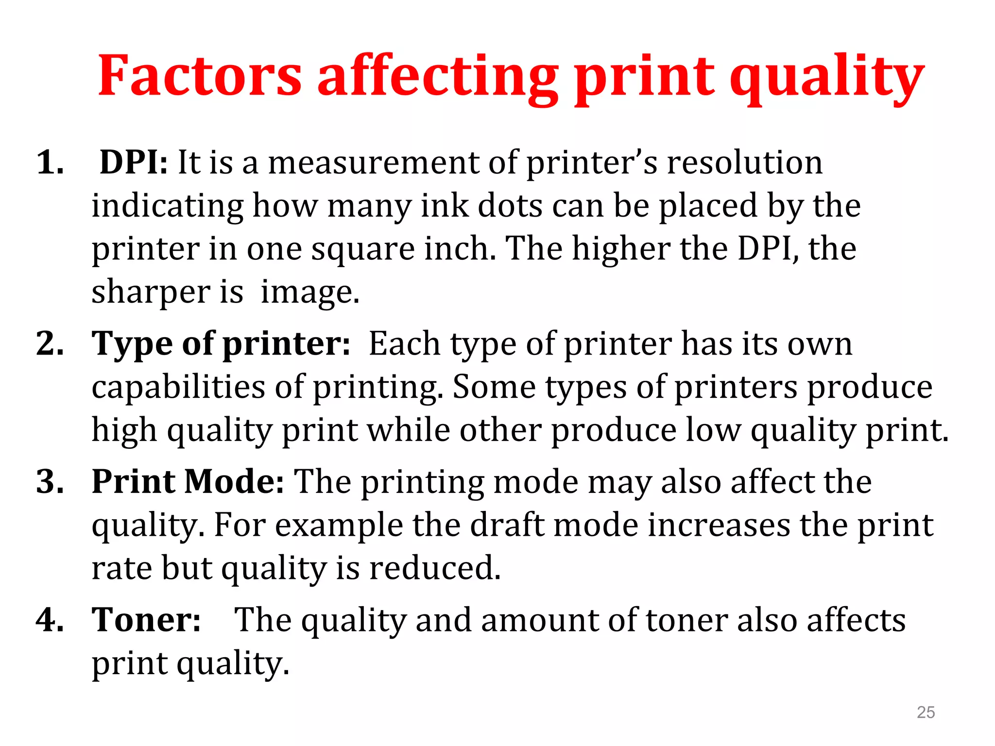 25
Factors affecting print quality
1. DPI: It is a measurement of printer’s resolution
indicating how many ink dots can be placed by the
printer in one square inch. The higher the DPI, the
sharper is image.
2. Type of printer: Each type of printer has its own
capabilities of printing. Some types of printers produce
high quality print while other produce low quality print.
3. Print Mode: The printing mode may also affect the
quality. For example the draft mode increases the print
rate but quality is reduced.
4. Toner: The quality and amount of toner also affects
print quality.
 