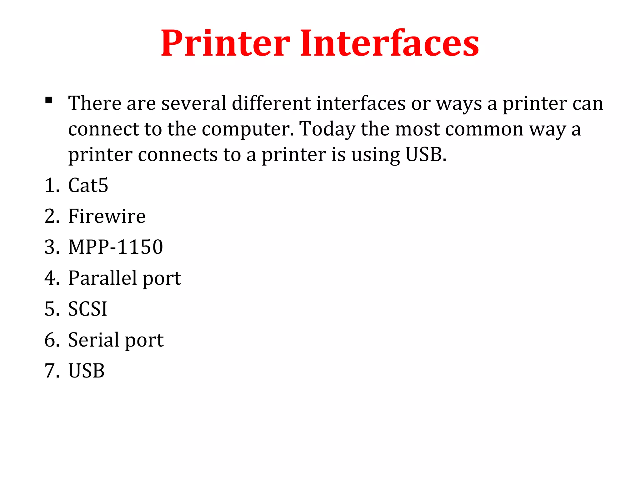 Printer Interfaces
 There are several different interfaces or ways a printer can
connect to the computer. Today the most common way a
printer connects to a printer is using USB.
1. Cat5
2. Firewire
3. MPP-1150
4. Parallel port
5. SCSI
6. Serial port
7. USB
 