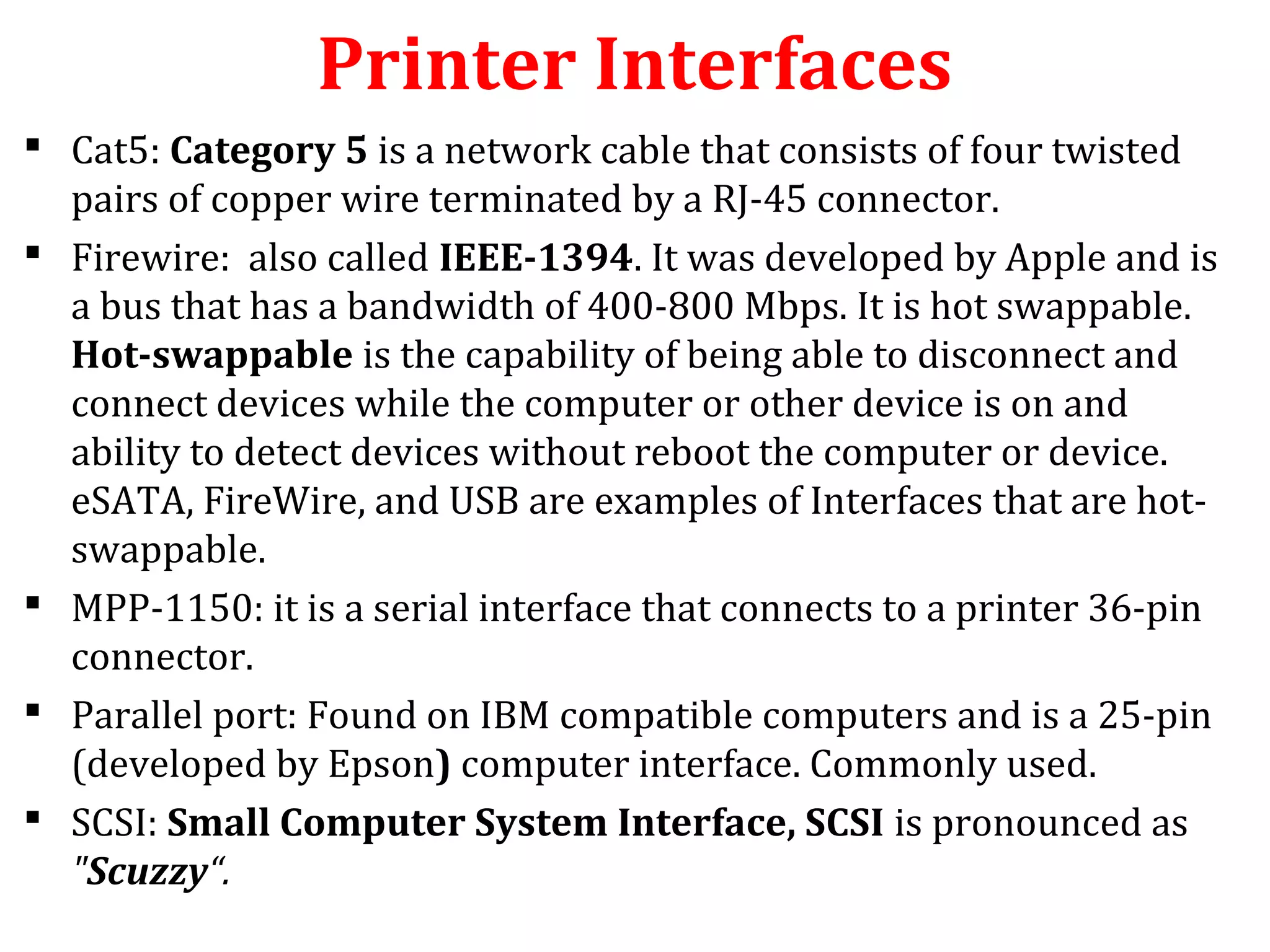 Printer Interfaces
 Cat5: Category 5 is a network cable that consists of four twisted
pairs of copper wire terminated by a RJ-45 connector.
 Firewire: also called IEEE-1394. It was developed by Apple and is
a bus that has a bandwidth of 400-800 Mbps. It is hot swappable.
Hot-swappable is the capability of being able to disconnect and
connect devices while the computer or other device is on and
ability to detect devices without reboot the computer or device.
eSATA, FireWire, and USB are examples of Interfaces that are hot-
swappable.
 MPP-1150: it is a serial interface that connects to a printer 36-pin
connector.
 Parallel port: Found on IBM compatible computers and is a 25-pin
(developed by Epson) computer interface. Commonly used.
 SCSI: Small Computer System Interface, SCSI is pronounced as
"Scuzzy“.
 