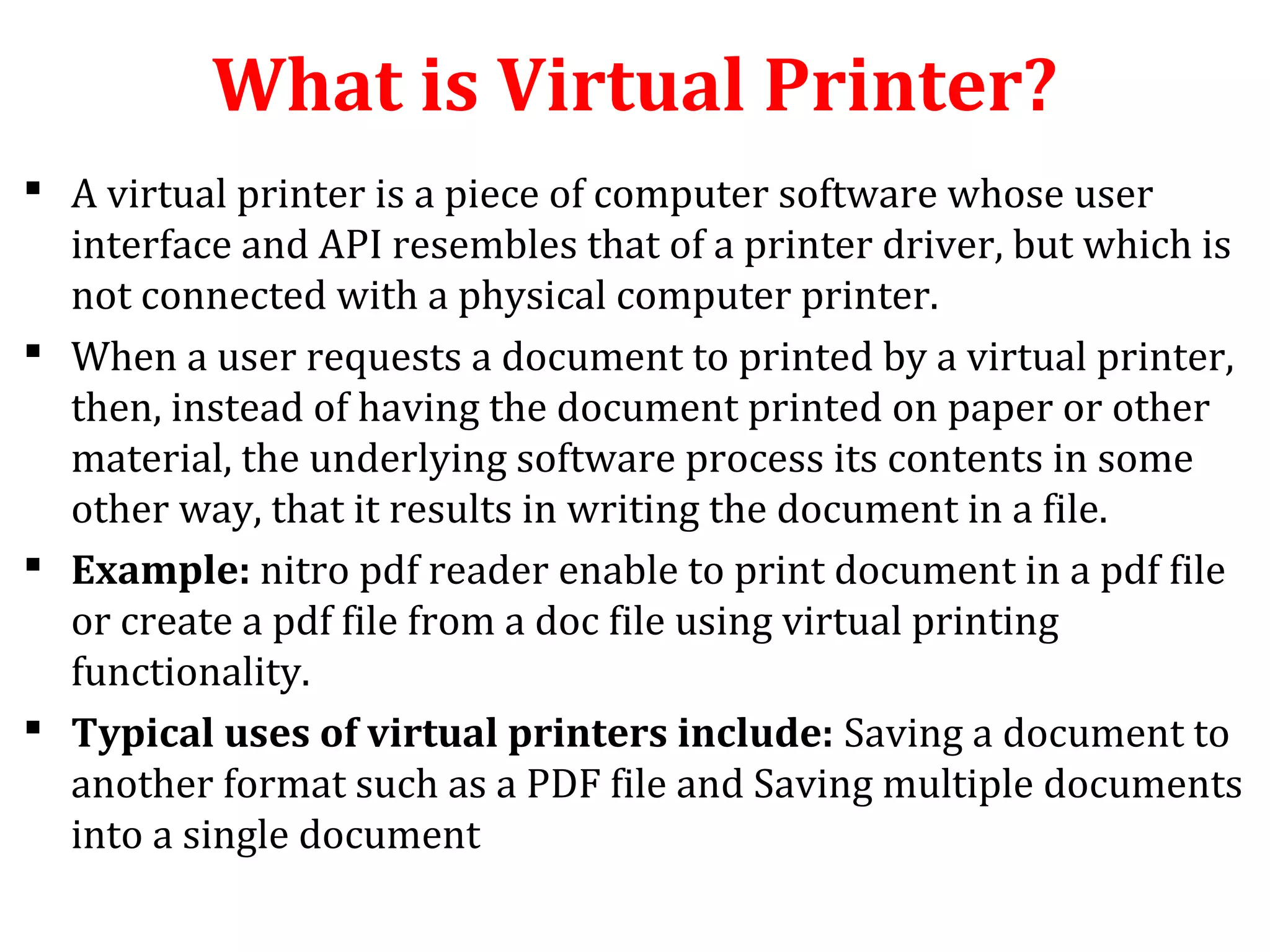 What is Virtual Printer?
 A virtual printer is a piece of computer software whose user
interface and API resembles that of a printer driver, but which is
not connected with a physical computer printer.
 When a user requests a document to printed by a virtual printer,
then, instead of having the document printed on paper or other
material, the underlying software process its contents in some
other way, that it results in writing the document in a file.
 Example: nitro pdf reader enable to print document in a pdf file
or create a pdf file from a doc file using virtual printing
functionality.
 Typical uses of virtual printers include: Saving a document to
another format such as a PDF file and Saving multiple documents
into a single document
 