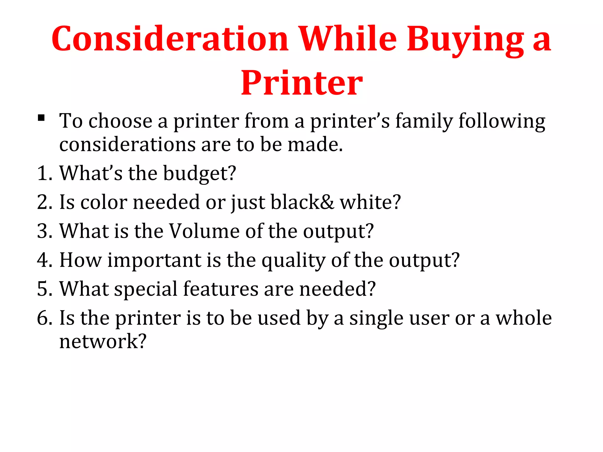 Consideration While Buying a
Printer
 To choose a printer from a printer’s family following
considerations are to be made.
1. What’s the budget?
2. Is color needed or just black& white?
3. What is the Volume of the output?
4. How important is the quality of the output?
5. What special features are needed?
6. Is the printer is to be used by a single user or a whole
network?
 