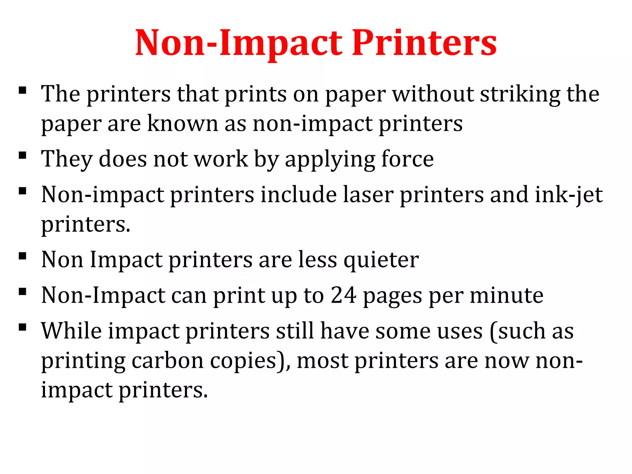 Non-Impact Printers
 The printers that prints on paper without striking the
paper are known as non-impact printers
 They does not work by applying force
 Non-impact printers include laser printers and ink-jet
printers.
 Non Impact printers are less quieter
 Non-Impact can print up to 24 pages per minute
 While impact printers still have some uses (such as
printing carbon copies), most printers are now non-
impact printers.
 
