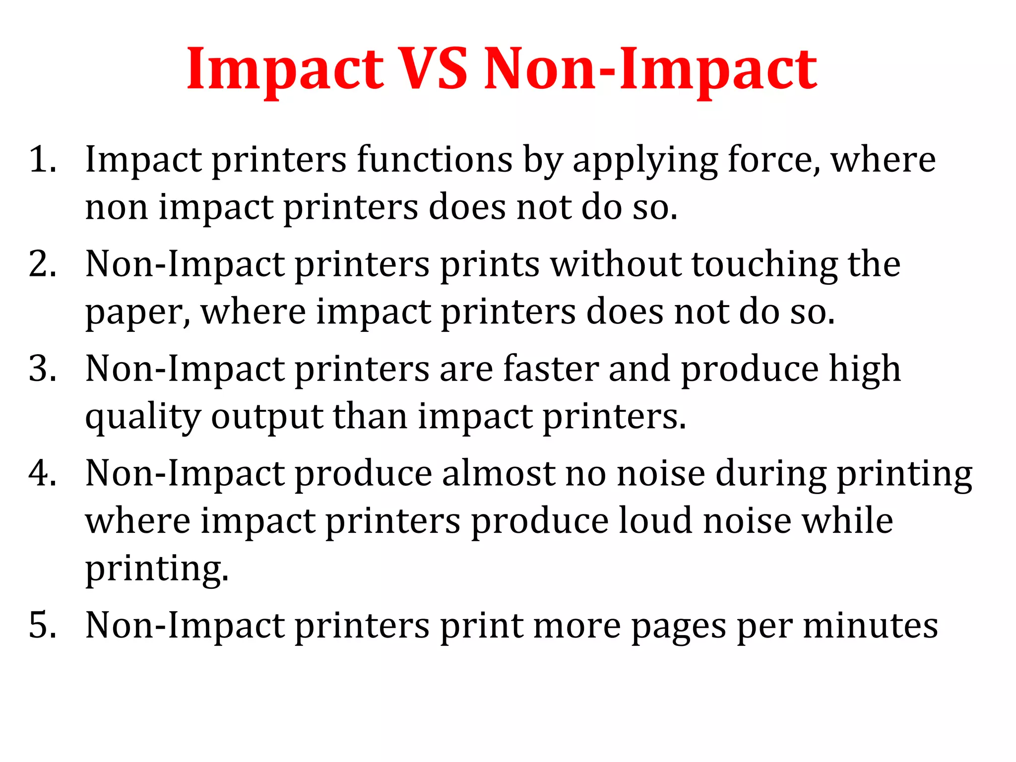 Impact VS Non-Impact
1. Impact printers functions by applying force, where
non impact printers does not do so.
2. Non-Impact printers prints without touching the
paper, where impact printers does not do so.
3. Non-Impact printers are faster and produce high
quality output than impact printers.
4. Non-Impact produce almost no noise during printing
where impact printers produce loud noise while
printing.
5. Non-Impact printers print more pages per minutes
 