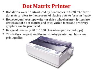 Dot Matrix Printer
 Dot Matrix were 1st
introduced by Centronics in 1970. The term
dot matrix refers to the process of placing dots to form an image.
 However, unlike a typewriter or daisy wheel printer, letters are
drawn out of a dot matrix, and thus, varied fonts and arbitrary
graphics can be produced
 Its speed is usually 30 to 1000 characters per second (cps).
 This is the cheapest and the most noisy printer and has a low
print quality.
 