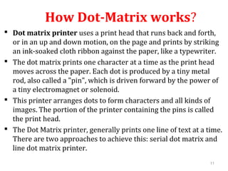 11
How Dot-Matrix works?
 Dot matrix printer uses a print head that runs back and forth,
or in an up and down motion, on the page and prints by striking
an ink-soaked cloth ribbon against the paper, like a typewriter.
 The dot matrix prints one character at a time as the print head
moves across the paper. Each dot is produced by a tiny metal
rod, also called a "pin", which is driven forward by the power of
a tiny electromagnet or solenoid.
 This printer arranges dots to form characters and all kinds of
images. The portion of the printer containing the pins is called
the print head.
 The Dot Matrix printer, generally prints one line of text at a time.
There are two approaches to achieve this: serial dot matrix and
line dot matrix printer.
 