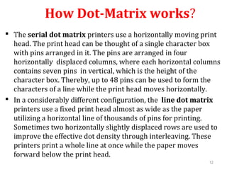 12
How Dot-Matrix works?
 The serial dot matrix printers use a horizontally moving print
head. The print head can be thought of a single character box
with pins arranged in it. The pins are arranged in four
horizontally displaced columns, where each horizontal columns
contains seven pins in vertical, which is the height of the
character box. Thereby, up to 48 pins can be used to form the
characters of a line while the print head moves horizontally.
 In a considerably different configuration, the line dot matrix
printers use a fixed print head almost as wide as the paper
utilizing a horizontal line of thousands of pins for printing.
Sometimes two horizontally slightly displaced rows are used to
improve the effective dot density through interleaving. These
printers print a whole line at once while the paper moves
forward below the print head.
 